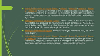  Instrução Normativa nº 025/09 Anexo I - Anexo II - Anexo III - Anexo IV - Anexo
V - Anexo VI: Aprova as Normas sobre as especificações e as garantias, as
tolerâncias, o registro, a embalagem e a rotulagem dos fertilizantes orgânicos
simples, mistos, compostos, organominerais e biofertilizantes destinados à
agricultura.
 Instrução Normativa nº 010/08 Anexo: Altera a relação dos microrganismos
autorizados para produção de inoculantes no Brasil, constante do Anexo II, da
Instrução Normativa SARC nº 05, de 6 de agosto de 2004, que passa a ser aquela
descrita no Anexo da presente Instrução Normativa.
 Instrução Normativa nº 034/08: Revoga a Instrução Normativa nº 1, de 28 de
maio de 1993.
 Instrução Normativa nº 005/07 Anexo I - Anexo II - Anexo III - Anexo IV - Anexo
V - Anexo VI: Aprova as definições e normas sobre especificações e garantias, as
tolerâncias, o registro, a embalagem e a rotulagem dos fertilizantes minerais
destinados à agricultura, conforme anexos e esta Instrução Normativa.
 