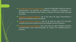  Instrução Normativa nº 014/04 Anexo: Aprova as Definições e Normas sobre as
Especificações e as Garantias, as Tolerâncias, o Registro, a Embalagem e a
Rotulagem dos Substratos para Plantas, constantes do anexo desta instrução
normativa.
 Instrução de Serviço SNAD/001 (de 30 de março de 1992): Descentraliza o
registro de estabelecimentos e produtos.
 Instrução de Serviço SNAD/003 (de 16 de abril de 1992): Dá instruções
complementares para cadastramento de estabelecimentos e produtos.
 Instrução de Serviço SNAD/004 (de 25 de junho de 1992): Detalha instruções
complementares para descentralização de registro de estabelecimentos e
produtos.
 