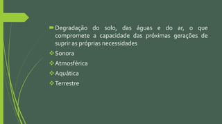 Degradação do solo, das águas e do ar, o que
compromete a capacidade das próximas gerações de
suprir as próprias necessidades
Sonora
Atmosférica
Aquática
Terrestre
 