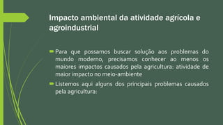 Impacto ambiental da atividade agrícola e
agroindustrial
Para que possamos buscar solução aos problemas do
mundo moderno, precisamos conhecer ao menos os
maiores impactos causados pela agricultura: atividade de
maior impacto no meio-ambiente
Listemos aqui alguns dos principais problemas causados
pela agricultura:
 