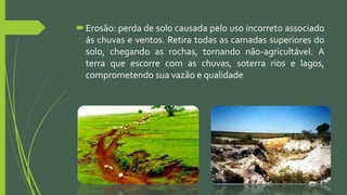Erosão: perda de solo causada pelo uso incorreto associado
ás chuvas e ventos. Retira todas as camadas superiores do
solo, chegando as rochas, tornando não-agricultável. A
terra que escorre com as chuvas, soterra rios e lagos,
comprometendo sua vazão e qualidade
 