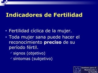 Indicadores de Fertilidad
• Fertilidad cíclica de la mujer.
• Toda mujer sana puede hacer el
reconocimiento preciso de su
período fértil.
 signos (objetivo)
 síntomas (subjetivo)
 