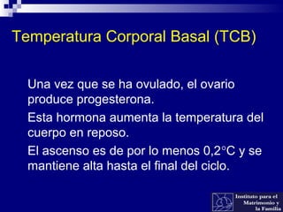 Temperatura Corporal Basal (TCB)
 Una vez que se ha ovulado, el ovario
produce progesterona.
 Esta hormona aumenta la temperatura del
cuerpo en reposo.
 El ascenso es de por lo menos 0,2°C y se
mantiene alta hasta el final del ciclo.
 