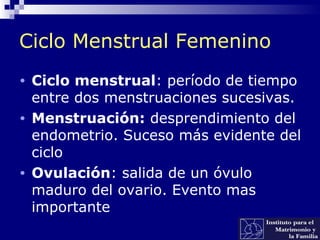 Ciclo Menstrual Femenino
• Ciclo menstrual: período de tiempo
entre dos menstruaciones sucesivas.
• Menstruación: desprendimiento del
endometrio. Suceso más evidente del
ciclo
• Ovulación: salida de un óvulo
maduro del ovario. Evento mas
importante
 
