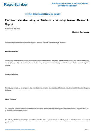 Find Industry reports, Company profiles
ReportLinker                                                                       and Market Statistics



                                                >> Get this Report Now by email!

Fertiliser Manufacturing in Australia - Industry Market Research
Report
Published on July 2010

                                                                                                            Report Summary



This is the replacement for IBISWorld's July 2010 edition of Fertiliser Manufacturing in Australia




About this Industry




This Industry Market Research report from IBISWorld provides a detailed analysis of the Fertiliser Manufacturing in Australia industry,
including key growth trends, statistics, forecasts, the competitive environment including market shares and the key issues facing the
industry.




Industry Definition




This industry is made up of companies that manufacture chemical or chemical-based fertilisers, including mixed fertilisers and organic
fertilisers.




Report Contents




The About this Industry chapter provides general information about the scope of the industry such as an industry definition and a list
of the main activities of the industry.




The Industry at a Glance chapter provides a brief snapshot of the key indicators of the industry such as industry revenue and forecast
growth rate.



Fertiliser Manufacturing in Australia - Industry Market Research Report                                                        Page 1/5
 