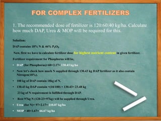 1. The recommended dose of fertilizer is 120:60:40 kg/ha. Calculate
how much DAP, Urea & MOP will be required for this.
Solution:
DAP contains 18% N & 46% P₂O₅
Now, first we have to calculate fertilizer dose for highest nutrient content in given fertilizer.
Fertilizer requirement for Phosphorus will be,
• DAP (for Phosphorus)=60×2.17= 130.43 kg/ha
• Now let’s check how much N supplied through 130.43 kg DAP fertilizer as it also contain
Nitrogen(18%).
• 100 kg of DAP contain 18kg of N.
• 130.43 kg DAP contain =(18/100) × 130.43= 23.48 kg
23 kg of N requirement is fulfilled through DAP.
• Rest 97kg N (120-23=97kg) will be supplied through Urea.
• Urea (for N)= 97×2.17= 210.87 kg/ha
• MOP= 40×1.67= 66.67 kg/ha
 