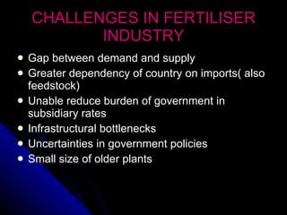 CHALLENGES IN FERTILISER INDUSTRY Gap between demand and supply Greater dependency of country on imports( also feedstock) Unable reduce burden of government in subsidiary rates Infrastructural bottlenecks Uncertainties in government policies Small size of older plants 