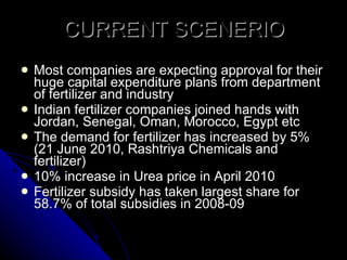 CURRENT SCENERIO Most companies are expecting approval for their huge capital expenditure plans from department of fertilizer and industry Indian fertilizer companies joined hands with Jordan, Senegal, Oman, Morocco, Egypt etc The demand for fertilizer has increased by 5% (21 June 2010, Rashtriya Chemicals and fertilizer) 10% increase in Urea price in April 2010 Fertilizer subsidy has taken largest share for 58.7% of total subsidies in 2008-09 