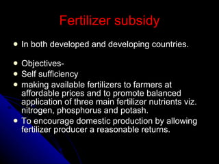 Fertilizer subsidy In both developed and developing countries.  Objectives- Self sufficiency making available fertilizers to farmers at affordable prices and to promote balanced application of three main fertilizer nutrients viz. nitrogen, phosphorus and potash. To encourage domestic production by allowing fertilizer producer a reasonable returns. 