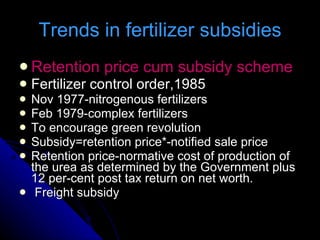 Trends in fertilizer subsidies Retention price cum subsidy scheme Fertilizer control order,1985 Nov 1977-nitrogenous fertilizers Feb 1979-complex fertilizers To encourage green revolution Subsidy=retention price*-notified sale price Retention price-normative cost of production of the urea as determined by the Government plus 12 per-cent post tax return on net worth. Freight subsidy 