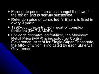 Farm gate price of urea is amongst the lowest in the region and is heavily subsidised.  Retention price of controlled fertilizers is fixed in every 3 years. 1992-govt. decontrolled import of complex fertilizers (DAP & MOP). For each decontrolled fertilizer, the Maximum Retail Price (MRP) is indicated by Central Government except for Single Super Phosphate, the MRP of which is indicated by each State/UT Government. 