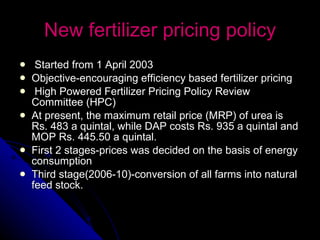 New fertilizer pricing policy Started from 1 April 2003 Objective- encouraging efficiency based fertilizer pricing High Powered Fertilizer Pricing Policy Review Committee (HPC)  At present, the maximum retail price (MRP) of urea is Rs. 483 a quintal, while DAP costs Rs. 935 a quintal and MOP Rs. 445.50 a quintal. First 2 stages-prices was decided on the basis of energy consumption Third stage(2006-10)-conversion of all farms into natural feed stock. 