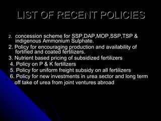LIST OF RECENT POLICIES concession scheme for SSP,DAP,MOP,SSP,TSP & indigenous Ammonium Sulphate. 2. Policy for encouraging production and availability of fortified and coated fertilizers. 3. Nutrient based pricing of subsidized fertilizers  4. Policy on P & K fertilizers  5. Policy for uniform freight subsidy on all fertilizers  6. Policy for new investments in urea sector and long term off take of urea from joint ventures abroad 