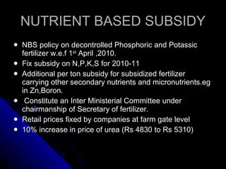 NUTRIENT BASED SUBSIDY NBS policy on decontrolled Phosphoric and Potassic fertilizer w.e.f 1 st  April ,2010. Fix subsidy on N,P,K,S for 2010-11  Additional per ton subsidy for subsidized fertilizer carrying other secondary nutrients and micronutrients.eg in Zn,Boron. Constitute an Inter Ministerial Committee under chairmanship of Secretary of fertilizer. Retail prices fixed by companies at farm gate level 10% increase in price of urea (Rs 4830 to Rs 5310) 
