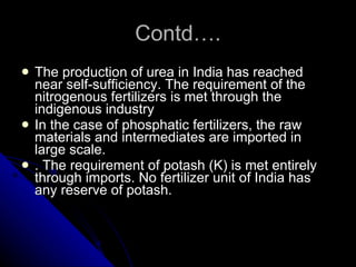 Contd…. The production of urea in India has reached near self-sufficiency. The requirement of the nitrogenous fertilizers is met through the indigenous industry   In the case of phosphatic fertilizers, the raw materials and intermediates are imported in large scale.  . The requirement of potash (K) is met entirely through imports. No fertilizer unit of India has any reserve of potash. 