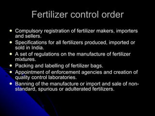Fertilizer control order Compulsory registration of fertilizer makers, importers and sellers. Specifications for all fertilizers produced, imported or sold in India. A set of regulations on the manufacture of fertilizer mixtures. Packing and labelling of fertilizer bags. Appointment of enforcement agencies and creation of quality control laboratories. Banning of the manufacture or import and sale of non-standard, spurious or adulterated fertilizers. 