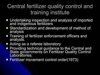 Central fertilizer quality control and training institute Undertaking inspection and analysis of imported and indigenous fertilizers Standardization and development of method of analysis Training of fertilizer enforcement officers and analysts. Acting as a referee laboratory Providing technical guidance to the Central and State governments on Fertilizer Quality Control Laboratories. Fertilizer movement control order(1973) 
