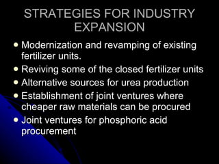 STRATEGIES FOR INDUSTRY EXPANSION Modernization and revamping of existing fertilizer units. Reviving some of the closed fertilizer units Alternative sources for urea production Establishment of joint ventures where cheaper raw materials can be procured Joint ventures for phosphoric acid procurement 