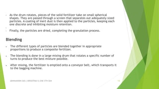 ABHINANDINI DAS ( 00920705613) ENE-5TH SEM 13
• As the drum rotates, pieces of the solid fertilizer take on small spherical
shapes. They are passed through a screen that separates out adequately sized
particles. A coating of inert dust is then applied to the particles, keeping each
one discrete and inhibiting moisture retention.
•
• Finally, the particles are dried, completing the granulation process.
Blending
 The different types of particles are blended together in appropriate
proportions to produce a composite fertilizer.
 The blending is done in a large mixing drum that rotates a specific number of
turns to produce the best mixture possible.
 After mixing, the fertilizer is emptied onto a conveyor belt, which transports it
to the bagging machine.
 