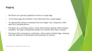 ABHINANDINI DAS ( 00920705613) ENE-5TH SEM 15
Bagging
 Fertilizers are typically supplied to farmers in large bags.
 To fill these bags the fertilizer is first delivered into a large hopper.
 An appropriate amount is released from the hopper into a bag that is held
open by a clamping device.
 The bag is on a vibrating surface, which allows better packing. When filling is
complete, the bag is transported upright to a machine that seals it closed.
 The bag is then conveyed to a palletizer, which stacks multiple bags, readying
them for shipment to distributors and eventually to farmers.
 