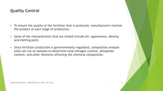 ABHINANDINI DAS ( 00920705613) ENE-5TH SEM 16
Quality Control
• To ensure the quality of the fertilizer that is produced, manufacturers monitor
the product at each stage of production.
• Some of the characteristics that are tested include pH, appearance, density,
and melting point.
• Since fertilizer production is governmentally regulated, composition analysis
tests are run on samples to determine total nitrogen content, phosphate
content, and other elements affecting the chemical composition.
 