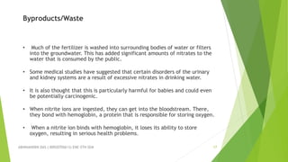 ABHINANDINI DAS ( 00920705613) ENE-5TH SEM 17
Byproducts/Waste
• Much of the fertilizer is washed into surrounding bodies of water or filters
into the groundwater. This has added significant amounts of nitrates to the
water that is consumed by the public.
• Some medical studies have suggested that certain disorders of the urinary
and kidney systems are a result of excessive nitrates in drinking water.
• It is also thought that this is particularly harmful for babies and could even
be potentially carcinogenic.
• When nitrite ions are ingested, they can get into the bloodstream. There,
they bond with hemoglobin, a protein that is responsible for storing oxygen.
• When a nitrite ion binds with hemoglobin, it loses its ability to store
oxygen, resulting in serious health problems.
 