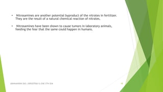 ABHINANDINI DAS ( 00920705613) ENE-5TH SEM 18
• Nitrosamines are another potential byproduct of the nitrates in fertilizer.
They are the result of a natural chemical reaction of nitrates.
• Nitrosamines have been shown to cause tumors in laboratory animals,
feeding the fear that the same could happen in humans.
 