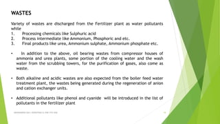 ABHINANDINI DAS ( 00920705613) ENE-5TH SEM 19
WASTES
Variety of wastes are discharged from the Fertilizer plant as water pollutants
while
1. Processing chemicals like Sulphuric acid
2. Process intermediate like Ammonium, Phosphoric and etc.
3. Final products like urea, Ammonium sulphate, Ammonium phosphate etc.
• In addition to the above, oil bearing wastes from compressor houses of
ammonia and urea plants, some portion of the cooling water and the wash
water from the scrubbing towers, for the purification of gases, also come as
waste.
• Both alkaline and acidic wastes are also expected from the boiler feed water
treatment plant, the wastes being generated during the regeneration of anion
and cation exchanger units.
• Additional pollutants like phenol and cyanide will be introduced in the list of
pollutants in the fertilizer plant
 