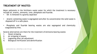 ABHINANDINI DAS ( 00920705613) ENE-5TH SEM 20
TREATMENT OF WASTES-
Major pollutants in the fertilizers waste water for which the treatment is necessary
include oil, arsenic, ammonia, urea, phosphate and fluoride.
• Oil is removed in a gravity separator
• Arsenic containing waste is segregated and after its concentration the solid waste is
disposed off in a safe place.
• Phosphate and fluoride bearing wastes are also segregated and chemically
coagulated by lime.
Several alternatives are there for the treatment of Ammonia bearing wastes
1. Steam stripping
2. Air stripping in towers
3. Lagooning after pH adjustment
4. Biological nitrification and denitrification
 
