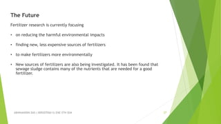 ABHINANDINI DAS ( 00920705613) ENE-5TH SEM 27
The Future
Fertilizer research is currently focusing
• on reducing the harmful environmental impacts
• finding new, less expensive sources of fertilizers
• to make fertilizers more environmentally
• New sources of fertilizers are also being investigated. It has been found that
sewage sludge contains many of the nutrients that are needed for a good
fertilizer.
 