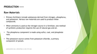 ABHINANDINI DAS ( 00920705613) ENE-5TH SEM 7
PRODUCTION -----
Raw Materials
• Primary fertilizers include substances derived from nitrogen, phosphorus,
and potassium. Various raw materials are used to produce these
compounds.
• When ammonia is used as the nitrogen source in a fertilizer, one method
of synthetic production requires the use of natural gas and air.
• The phosphorus component is made using sulfur, coal, and phosphate
rock.
• The potassium source comes from potassium chloride, a primary
component of potash.
 