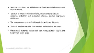 ABHINANDINI DAS ( 00920705613) ENE-5TH SEM 8
• Secondary nutrients are added to some fertilizers to help make them
more effective.
• Calcium is obtained from limestone, which contains calcium
carbonate and others such as calcium sulphate, calcium magnesium
carbonate.
• The magnesium source in fertilizers is derived from dolomite.
• Sulfur is another material that is mined and added to fertilizers.
• Other mined materials include iron from ferrous sulfate, copper, and
boron from boron oxide
 