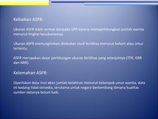 Kebaikan ASFR:
Ukuran ASFR lebih cermat daripada GFR karena memperhitungkan jumlah wanita
menurut tingkat kesuburannya
Ukuran ASFR memungkinkan dilakukan studi fertilitas menurut kohort atau umur
tertentu
ASFR merupakan dasar perhitungan ukuran fertilitas yang selanjutnya (TFR, GRR
dan NRR).

Kelemahan ASFR:
Diperlukan data rinci akan jumlah kelahiran menurut kelompok umur wanita, data
ini kadang tidak tersedia, terutama untuk negara berkembang dimana kualitas
sumber datanya belum baik.

 
