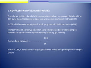 B. Reproductive History (cumulative fertility)
Cumulative fertility: data kelahiran yang dikumpulkan merupakan data kelahiran
dari awal masa reproduksi sampai saat wawancara dilakukan (retrospektif).
1.CEB (children ever born (jumlah anak yang pernah dilahirkan hidup (ALH))
Mencerminkan banyaknya kelahiran sekelompok atau beberapa kelompok
perempuan selama masa reproduksinya (disebut juga paritas).
CEBi
Rumus: Rata-rata ALH = ----------------

Pfi

dimana: CEBi = banyaknya anak yang dilahirkan hidup oleh perempuan kelompok
umur i.

 