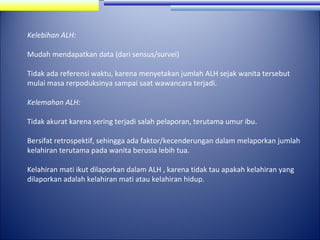 Kelebihan ALH:
Mudah mendapatkan data (dari sensus/survei)
Tidak ada referensi waktu, karena menyetakan jumlah ALH sejak wanita tersebut
mulai masa rerpoduksinya sampai saat wawancara terjadi.
Kelemahan ALH:
Tidak akurat karena sering terjadi salah pelaporan, terutama umur ibu.
Bersifat retrospektif, sehingga ada faktor/kecenderungan dalam melaporkan jumlah
kelahiran terutama pada wanita berusia lebih tua.
Kelahiran mati ikut dilaporkan dalam ALH , karena tidak tau apakah kelahiran yang
dilaporkan adalah kelahiran mati atau kelahiran hidup.

 