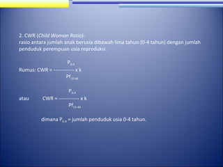 2. CWR (Child Woman Ratio):
rasio antara jumlah anak berusia dibawah lima tahun (0-4 tahun) dengan jumlah
penduduk perempuan usia reproduksi.
P0-4
Rumus: CWR = ------------ x k
Pf15-49

atau

P0-4
CWR = ------------ x k
Pf15-44
dimana P0-4 = jumlah penduduk usia 0-4 tahun.

 