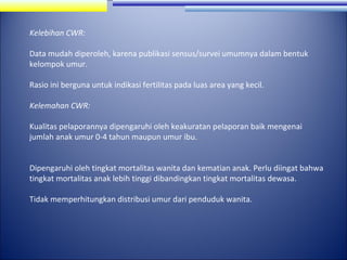 Kelebihan CWR:
Data mudah diperoleh, karena publikasi sensus/survei umumnya dalam bentuk
kelompok umur.
Rasio ini berguna untuk indikasi fertilitas pada luas area yang kecil.
Kelemahan CWR:
Kualitas pelaporannya dipengaruhi oleh keakuratan pelaporan baik mengenai
jumlah anak umur 0-4 tahun maupun umur ibu.
Dipengaruhi oleh tingkat mortalitas wanita dan kematian anak. Perlu diingat bahwa
tingkat mortalitas anak lebih tinggi dibandingkan tingkat mortalitas dewasa.
Tidak memperhitungkan distribusi umur dari penduduk wanita.

 