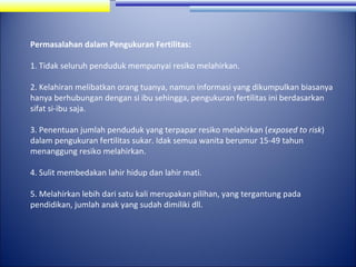 Permasalahan dalam Pengukuran Fertilitas:
1. Tidak seluruh penduduk mempunyai resiko melahirkan.
2. Kelahiran melibatkan orang tuanya, namun informasi yang dikumpulkan biasanya
hanya berhubungan dengan si ibu sehingga, pengukuran fertilitas ini berdasarkan
sifat si-ibu saja.
3. Penentuan jumlah penduduk yang terpapar resiko melahirkan (exposed to risk)
dalam pengukuran fertilitas sukar. Idak semua wanita berumur 15-49 tahun
menanggung resiko melahirkan.
4. Sulit membedakan lahir hidup dan lahir mati.
5. Melahirkan lebih dari satu kali merupakan pilihan, yang tergantung pada
pendidikan, jumlah anak yang sudah dimiliki dll.

 