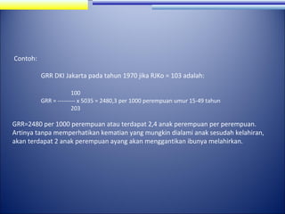 Contoh:
GRR DKI Jakarta pada tahun 1970 jika RJKo = 103 adalah:
100
GRR = --------- x 5035 = 2480,3 per 1000 perempuan umur 15-49 tahun
203

GRR=2480 per 1000 perempuan atau terdapat 2,4 anak perempuan per perempuan.
Artinya tanpa memperhatikan kematian yang mungkin dialami anak sesudah kelahiran,
akan terdapat 2 anak perempuan ayang akan menggantikan ibunya melahirkan.

 