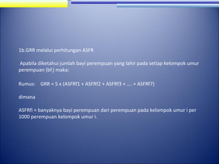 1b.GRR melalui perhitungan ASFR
Apabila diketahui jumlah bayi perempuan yang lahir pada setiap kelompok umur
perempuan (bfi) maka:
Rumus: GRR = 5 x (ASFRf1 + ASFRf2 + ASFRf3 + …. + ASFRf7)
dimana
ASFRfi = banyaknya bayi perempuan dari perempuan pada kelompok umur i per
1000 perempuan kelompok umur i.

 