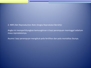 2. NRR (Net Reproduction Rate (Angka Reproduksi Bersih)):
Angka ini memperhitungkan kemungkinan si bayi perempuan meninggal sebelum
masa reproduksinya.
Asumsi: bayi perempuan mengikuti pola fertilitas dan pola mortalitas ibunya.

 