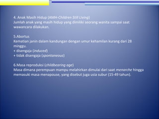 4. Anak Masih Hidup (AMH-Children Still Living)
Jumlah anak yang masih hidup yang dimiliki seorang wanita sampai saat
wawancara dilakukan.
5.Abortus
Kematian janin dalam kandungan dengan umur kehamilan kurang dari 28
minggu.
+ disengaja (induced)
+ tidak disengaja (spontaneous)
6.Masa reproduksi (childbearing age)
Masa dimana perempuan mampu melahirkan dimulai dari saat menarche hingga
memasuki masa menapouse, yang disebut juga usia subur (15-49 tahun).

 