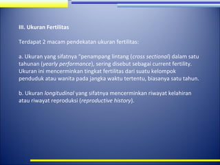 III. Ukuran Fertilitas
Terdapat 2 macam pendekatan ukuran fertilitas:
a. Ukuran yang sifatnya “penampang lintang (cross sectional) dalam satu
tahunan (yearly performance), sering disebut sebagai current fertility.
Ukuran ini mencerminkan tingkat fertilitas dari suatu kelompok
penduduk atau wanita pada jangka waktu tertentu, biasanya satu tahun.
b. Ukuran longitudinal yang sifatnya mencerminkan riwayat kelahiran
atau riwayat reproduksi (reproductive history).

 