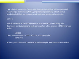 CBR: sifatnya sederhana karena tidak mempertimbangkan potensi penduduk
yang mampu melahirkan (WUS), yang menjadi penimbang adalah semua
penduduk (laki-laki, perempuan, anak-anak, dan penduduk lanjut usia).
Contoh:
Jumlah kelahiran di Jakarta pada tahun 1970 adalah 182.880 orang bayi.
Banyaknya penduduk Jakarta pada pertengahan tahun sebesar 4.546.942 orang.
Maka:
182.880
CBR = ------------------- x 1000 = 40,2 per 1000 penduduk
4.546.942
Artinya, pada tahun 1970 terdapat 40 kelahiran per 1000 penduduk di Jakarta.

 