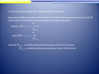 2. GFR (General Fertility Rate (Angka Kelahiran Umum)):
banyaknya kelahiran pada suatu periode per 1000 penduduk perempuan usia 15-49
tahun atau 15-44 tahun pada pertengahan periode yang sama.
B
Rumus: GFR = ------------ x k
Pf15-49
B
atau GFR = ------------ x k
Pf15-44
dimana: Pf15-49 = jumlah penduduk perempuan umur 15-49 tahun
Pf15-44 = jumlah penduduk perempuan umur 15-44 tahun.

 
