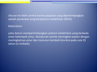 Ukuran ini lebih cermat karena populasi yang dipertimbangkan
adalah penduduk yang berpotensi melahirkan (WUS).
Kelemahan:
yaitu belum mempertimbangkan potensi melahirkan yang berbeda
antar kelompok umur. Kesuburan wanita meningkat sejalan dengan
meningkatnya umur dan menurun kembali kira-kira pada usia 35
tahun (U terbalik).

 