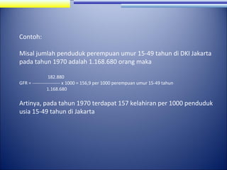 Contoh:
Misal jumlah penduduk perempuan umur 15-49 tahun di DKI Jakarta
pada tahun 1970 adalah 1.168.680 orang maka
182.880
GFR = ------------------ x 1000 = 156,9 per 1000 perempuan umur 15-49 tahun
1.168.680

Artinya, pada tahun 1970 terdapat 157 kelahiran per 1000 penduduk
usia 15-49 tahun di Jakarta

 