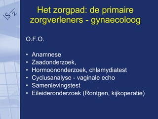 Het zorgpad: de primaire zorgverleners - gynaecoloog O.F.O. Anamnese Zaadonderzoek, Hormoononderzoek, chlamydiatest Cyclusanalyse - vaginale echo Samenlevingstest Eileideronderzoek (Rontgen, kijkoperatie) 