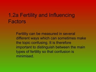 1.2a Fertility and Influencing
Factors
Fertility can be measured in several
different ways which can sometimes make
the topic confusing. It is therefore
important to distinguish between the main
types of fertility so that confusion is
minimised.
 