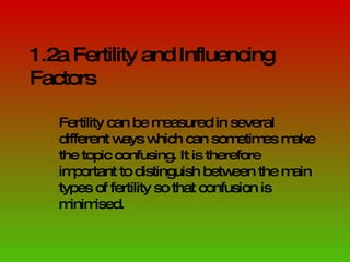 1.2a Fertility and Influencing Factors Fertility can be measured in several different ways which can sometimes make the topic confusing. It is therefore important to distinguish between the main types of fertility so that confusion is minimised. 